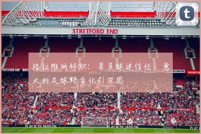 格拉维纳辞职：辜负球迷信任，意大利足球野蛮化引深思