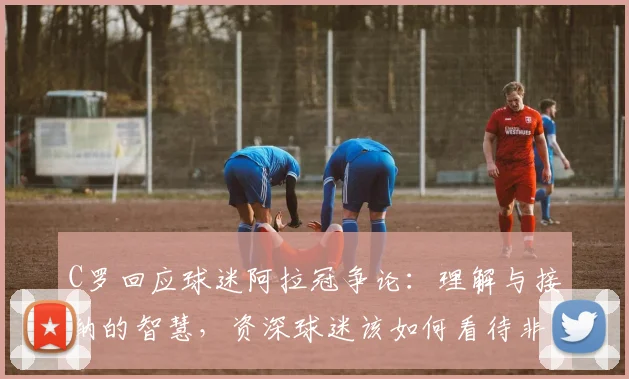C罗回应球迷阿拉冠争论:理解与接纳的智慧,资深球迷该如何看待非主流赛事