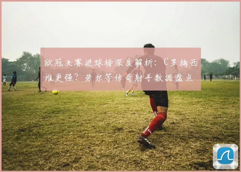欧冠决赛进球榜深度解析：C罗梅西谁更强？劳尔等传奇射手数据盘点