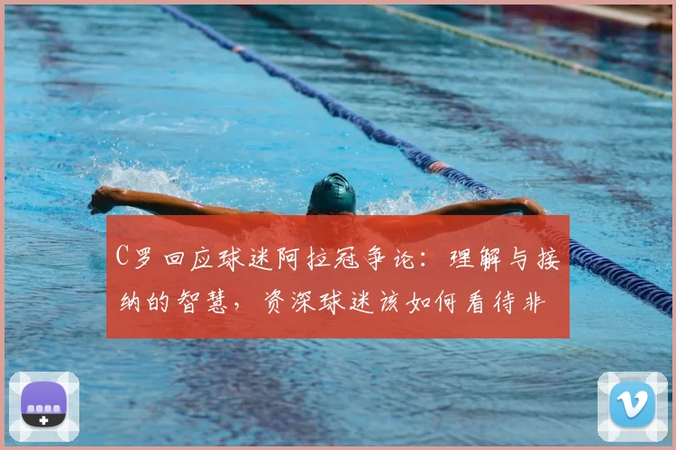 C罗回应球迷阿拉冠争论：理解与接纳的智慧，资深球迷该如何看待非主流赛事