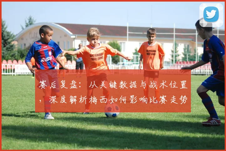 赛后复盘：从关键数据与战术位置，深度解析梅西如何影响比赛走势