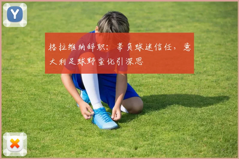格拉维纳辞职：辜负球迷信任，意大利足球野蛮化引深思