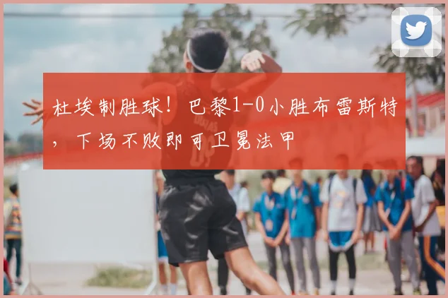 杜埃制胜球！巴黎1-0小胜布雷斯特，下场不败即可卫冕法甲