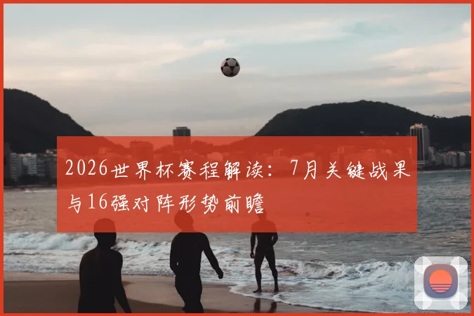 2026世界杯赛程解读：7月关键战果与16强对阵形势前瞻