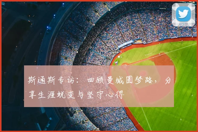 斯通斯专访:回顾曼城圆梦路,分享生涯蜕变与坚守心得