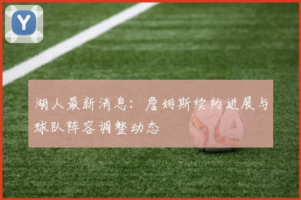 湖人最新消息:詹姆斯续约进展与球队阵容调整动态
